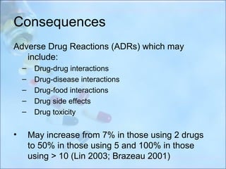 Consequences
Adverse Drug Reactions (ADRs) which may
   include:
    –    Drug-drug interactions
    –    Drug-disease interactions
    –    Drug-food interactions
    –    Drug side effects
    –    Drug toxicity


•       May increase from 7% in those using 2 drugs
        to 50% in those using 5 and 100% in those
        using > 10 (Lin 2003; Brazeau 2001)
 