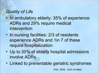 Quality of Life
• In ambulatory elderly: 35% of experience
  ADRs and 29% require medical
  intervention
• In nursing facilities: 2/3 of residents
  experience ADRs and 1in 7 of these
  require hospitalization
• Up to 30% of elderly hospital admissions
  involve ADRs
• Linked to preventable geriatric syndromes
                        Fick 2003. Arch Int Med.
 