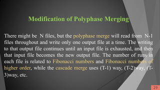 Modification of Polyphase Merging
There might be N files, but the polyphase merge will read from N-1
files throughout and write only one output file at a time. The writing
to that output file continues until an input file is exhausted, and then
that input file becomes the new output file. The number of runs in
each file is related to Fibonacci numbers and Fibonacci numbers of
higher order, while the cascade merge uses (T-1) way, (T-2)way, (T-
3)way, etc.
29
29
 