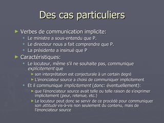 Des cas particuliers Verbes de communication implicite: Le ministre a sous-entendu que P. Le directeur nous a fait comprendre que P. La présidente a insinué que P Caractéristiques: Le locuteur, même s’il ne souhaite pas, communique  explicitement  que  son interprétation est conjecturale à un certain degré L’énonciateur source a choisi de communiquer implicitement Et il communique  implicitement  (donc: éventuellement): que l’énonciateur source avait telle ou telle raison de s’exprimer implicitement (peur, retenue, etc.) Le locuteur peut donc se servir de ce procédé pour communiquer son  attitude  vis-à-vis non seulement du contenu, mais de l’énonciateur source 