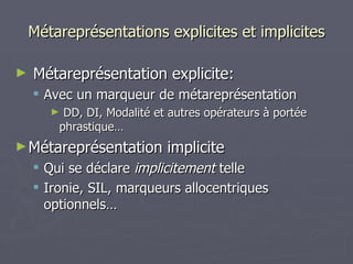 Métareprésentations explicites et implicites Métareprésentation explicite: Avec un marqueur de métareprésentation DD, DI, Modalité et autres opérateurs à portée phrastique… Métareprésentation implicite Qui se déclare  implicitement  telle Ironie, SIL, marqueurs allocentriques optionnels… 