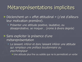 Métareprésentations implicites Déclenchent un « effet attitudinal » (c’est d’ailleurs leur motivation première). Présenter une attitude positive, laudative, ou désapprobative, se moquer… (ironie à divers degrés) Sans expliciter la présence d’une métareprésentation La laissant  inférer  et donc laissant inférer une attitude qui  remplace une préface locutionnaire ou psychologique Une attitude plus fine ou subtile que ne le permettrait un verbe 