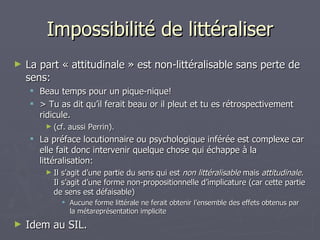 Impossibilité de littéraliser La part « attitudinale » est non-littéralisable sans perte de sens: Beau temps pour un pique-nique! > Tu as dit qu’il ferait beau or il pleut et tu es rétrospectivement ridicule. (cf. aussi Perrin). La préface locutionnaire ou psychologique inférée est complexe car elle fait donc intervenir quelque chose qui échappe à la littéralisation: Il s’agit d’une partie du sens qui est  non littéralisable  mais  attitudinale . Il s’agit d’une forme non-propositionnelle d’implicature (car cette partie de sens est défaisable) Aucune forme littérale ne ferait obtenir l’ensemble des effets obtenus par la métareprésentation implicite Idem au SIL. 