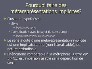 Pourquoi faire des métareprésentations implicites? Plusieurs hypothèses Style Explication pauvre Identification avec le sujet de conscience  Explication erronée ou insuffisante Le sens ajouté d’une métareprésentation implicite est une implicature fine (non littéralisable), de nature attitudinale. Phénomène comparable à la métaphore:  Pierre est un lion  est imparaphrasable sans déperdition de sens.  