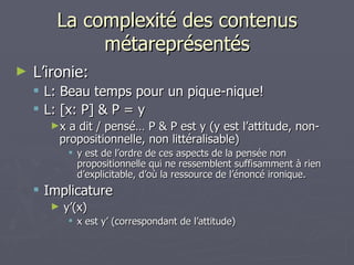 La complexité des contenus métareprésentés L’ironie:  L: Beau temps pour un pique-nique! L: [x: P] & P = y  x a dit / pensé… P & P est y (y est l’attitude, non-propositionnelle, non littéralisable) y est de l’ordre de ces aspects de la pensée non propositionnelle qui ne ressemblent suffisamment à rien d’explicitable, d’où la ressource de l’énoncé ironique. Implicature y’(x) x est y’ (correspondant de l’attitude) 