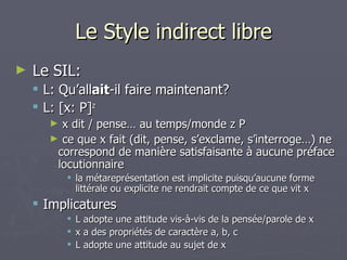 Le Style indirect libre Le SIL: L: Qu’all ait -il faire maintenant? L: [x: P] z   x dit / pense… au temps/monde z P  ce que x fait (dit, pense, s’exclame, s’interroge…) ne correspond de manière satisfaisante à aucune préface locutionnaire la métareprésentation est implicite puisqu’aucune forme littérale ou explicite ne rendrait compte de ce que vit x Implicatures L adopte une attitude vis-à-vis de la pensée/parole de x x a des propriétés de caractère a, b, c L adopte une attitude au sujet de x 