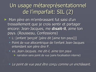 Un usage métareprésentationnel de l’imparfait: SIL (2) Mon père en m’embrassant fut saisi d’un tressaillement que je crois sentir et partager encore: Jean-Jacques, me  disait-il , aime ton pays. (Rousseau, Confessions) L: [enfant ‘perçoit’ [père dit [aime ton pays]]]  Point de vue allocentrique de l’enfant Jean-Jacques entendant son père dire P. vs. Jean-Jacques, me dit-il, aime ton pays narration sans point de vue (sans focalisation interne) Le point de vue peut être conçu comme un enchâssant. 