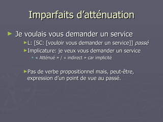 Imparfaits d’atténuation Je voulais vous demander un service L: [SC: [vouloir vous demander un service]]  passé Implicature: je veux vous demander un service « Atténué » / « indirect » car implicité Pas de verbe propositionnel mais, peut-être, expression d’un point de vue au passé. 