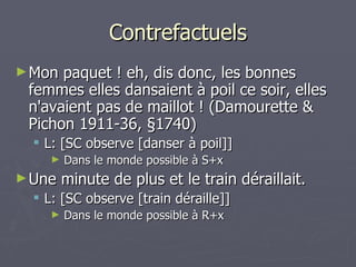 Contrefactuels Mon paquet ! eh, dis donc, les bonnes femmes elles dansaient à poil ce soir, elles n'avaient pas de maillot ! (Damourette & Pichon 1911-36, §1740)  L: [SC observe [danser à poil]] Dans le monde possible à S+x Une minute de plus et le train déraillait. L: [SC observe [train déraille]] Dans le monde possible à R+x 