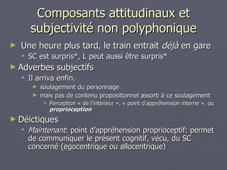 Composants attitudinaux et subjectivité non polyphonique Une heure plus tard, le train entrait  déjà  en gare SC est surpris*, L peut aussi être surpris* Adverbes subjectifs Il arriva enfin. soulagement du personnage mais pas de contenu propositionnel assorti à ce soulagement Perception « de l’intérieur », « point d’appréhension interne », ou  proprioception Déictiques Maintenant : point d’appréhension proprioceptif: permet de communiquer le présent cognitif, vécu, du SC concerné (egocentrique ou allocentrique) 