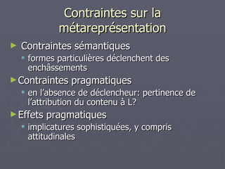 Contraintes sur la métareprésentation Contraintes sémantiques formes particulières déclenchent des enchâssements Contraintes pragmatiques en l’absence de déclencheur: pertinence de l’attribution du contenu à L? Effets pragmatiques implicatures sophistiquées, y compris attitudinales 
