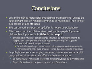 Conclusions Les phénomènes métareprésentationnels maintiennent l’unicité du sujet parlant tout en rendant compte de la multiplicité (non infinie) des propos et des attitudes. Elle est un outil qui pourrait spécifier la notion de polyphonie. Elle correspond à un phénomène posé par les psychologues et philosophes à propos de la  théorie de l’esprit psychologie intuitive, connaissance intuitive du fonctionnement de l’esprit, qui nous permet de nous représenter ce qu’un sujet de conscience allocentrique peut penser faculté développée qui permet la compréhension des enchâssements de représentations, mais aussi d’autres formes d’enchâssements syntaxiques La polyphonie, sous cet angle, concerne directement cette faculté pragmatique et est donc, en effet, centrale au langage.  La subjectivité, mais sans référence psychanalytique ou psychosociale Exprimée en termes de points de vue représentables 