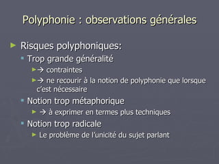 Polyphonie : observations générales Risques polyphoniques: Trop grande généralité    contraintes    ne recourir à la notion de polyphonie que lorsque c’est nécessaire Notion trop métaphorique    à exprimer en termes plus techniques Notion trop radicale Le problème de l’unicité du sujet parlant 