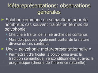 Métareprésentations: observations générales Solution commune en sémantique pour de nombreux cas souvent traités en termes de polyphonie Cherche à traiter de la hiérarchie des contenus Mais doit pouvoir également traiter de la nature diverse de ces contenus Une « polyphonie métareprésentationnelle » Permettrait d’articuler la polyphonie avec la tradition sémantique, vériconditionnelle, et avec la pragmatique (théorie de l’inférence naturelle). 
