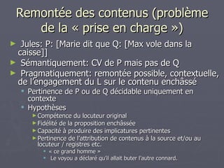 Remontée des contenus (problème de la « prise en charge ») Jules: P: [Marie dit que Q: [Max vole dans la caisse]] Sémantiquement: CV de P mais pas de Q Pragmatiquement: remontée possible, contextuelle, de l’engagement du L sur le contenu enchâssé Pertinence de P ou de Q décidable uniquement en contexte Hypothèses Compétence du locuteur original Fidélité de la proposition enchâssée Capacité à produire des implicatures pertinentes Pertinence de l’attribution de contenus à la source et/ou au locuteur / registres etc. « ce grand homme » Le voyou a déclaré qu’il allait buter l’autre connard.  