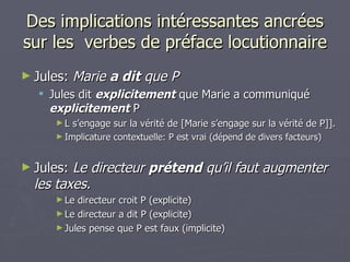Des implications intéressantes ancrées sur les  verbes de préface locutionnaire Jules:  Marie  a dit  que P Jules dit  explicitement  que Marie a communiqué  explicitement  P L s’engage sur la vérité de [Marie s’engage sur la vérité de P]]. Implicature contextuelle: P est vrai (dépend de divers facteurs) Jules:  Le directeur  prétend  qu’il faut augmenter les taxes. Le directeur croit P (explicite) Le directeur a dit P (explicite) Jules pense que P est faux (implicite) 