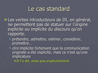 Le cas standard Les verbes introducteurs de DI, en général, ne permettent pas de statuer sur l’origine explicite ou implicite du discours qu’on rapporte.  prétendre, admettre, estimer, considérer, promettre… dire  implicite fortement que la communication originale a été explicite, mais ce n’est qu’une implicature Il l’a dit, mais pas explicitement. 
