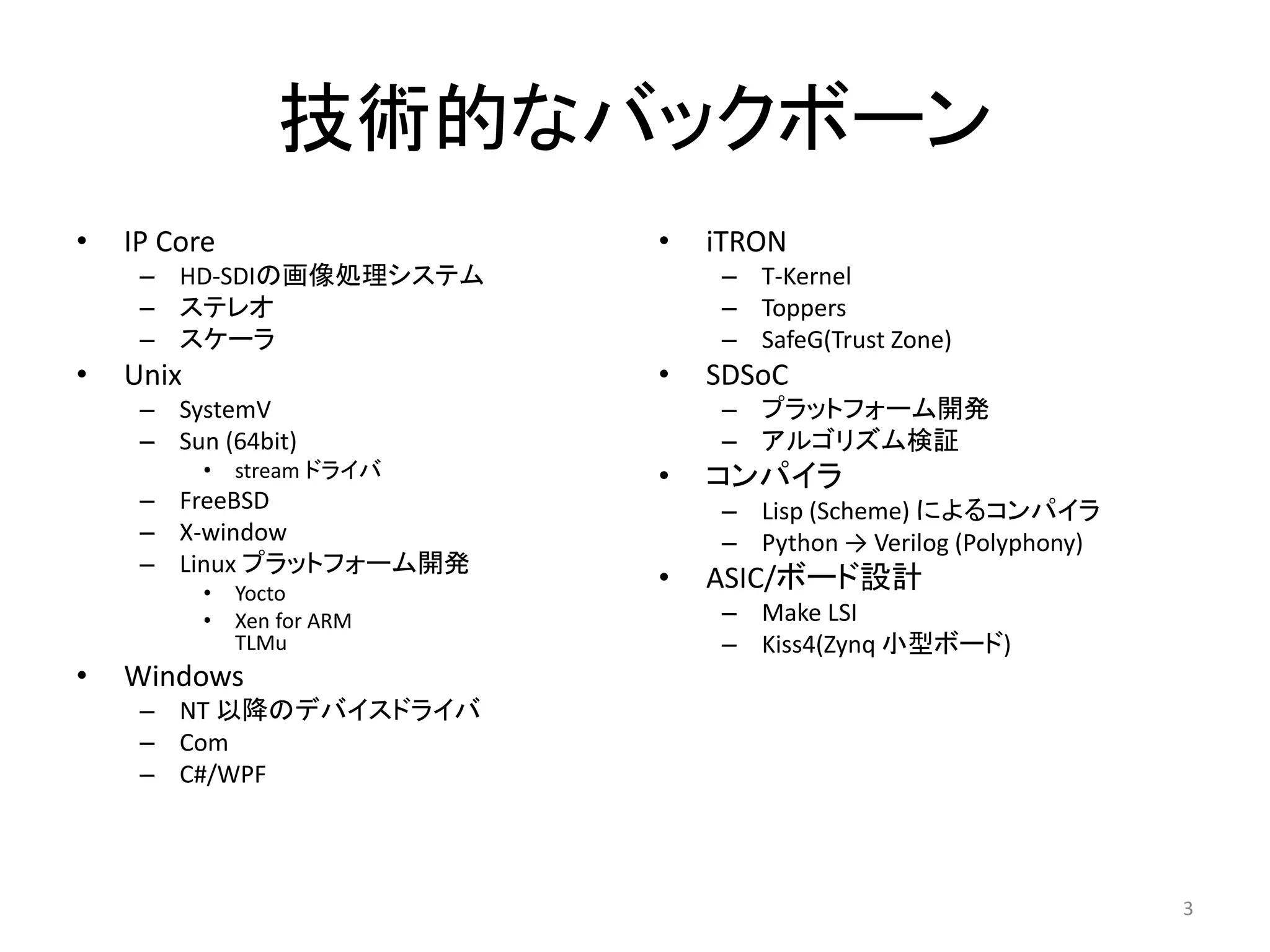技術的なバックボーン
• IP Core
– HD-SDIの画像処理システム
– ステレオ
– スケーラ
• Unix
– SystemV
– Sun (64bit)
• stream ドライバ
– FreeBSD
– X-window
– Linux プラットフォーム開発
• Yocto
• Xen for ARM
TLMu
• Windows
– NT 以降のデバイスドライバ
– Com
– C#/WPF
• iTRON
– T-Kernel
– Toppers
– SafeG(Trust Zone)
• SDSoC
– プラットフォーム開発
– アルゴリズム検証
• コンパイラ
– Lisp (Scheme) によるコンパイラ
– Python → Verilog (Polyphony)
• ASIC/ボード設計
– Make LSI
– Kiss4(Zynq 小型ボード)
3
 