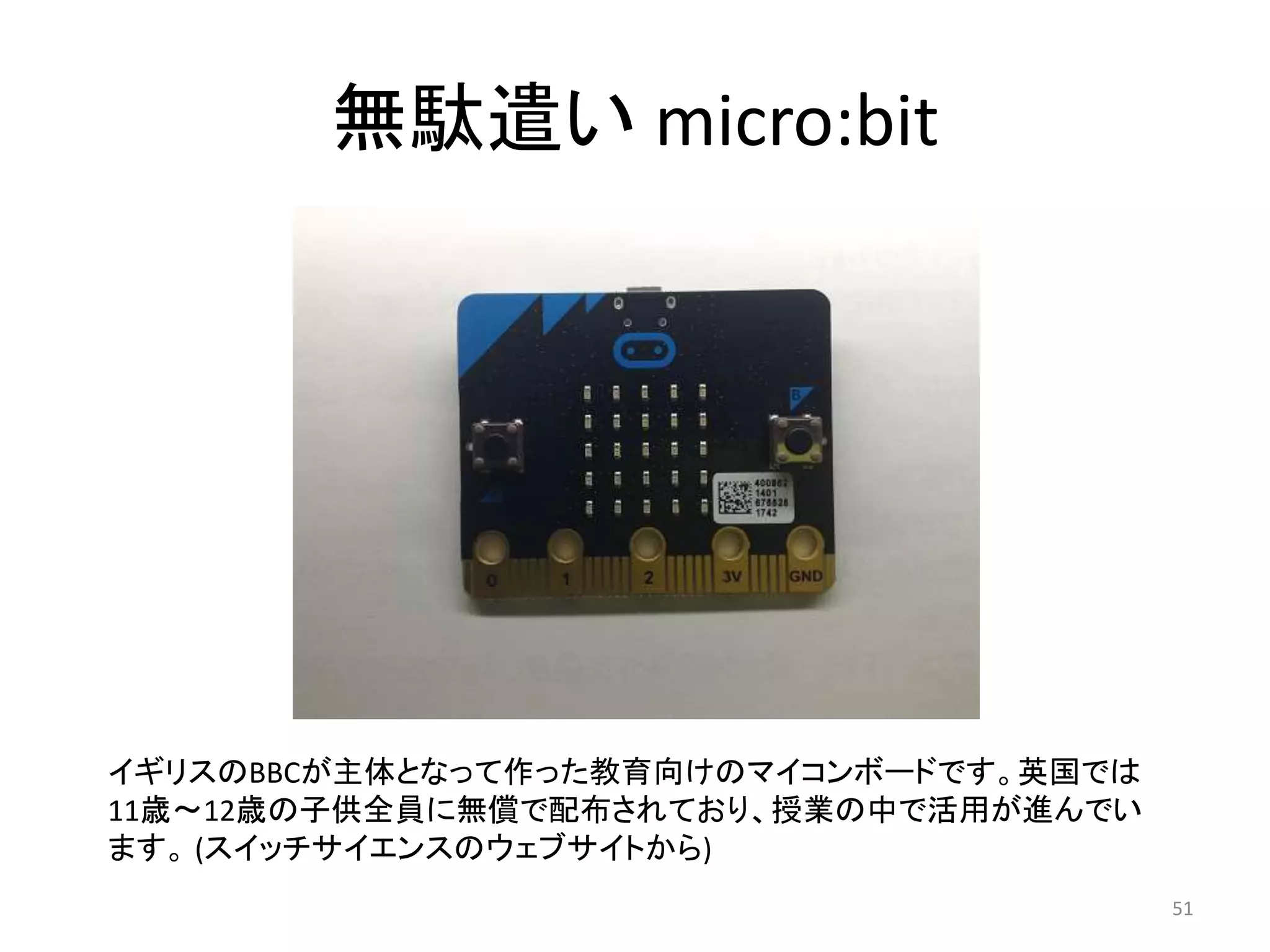 無駄遣い micro:bit
イギリスのBBCが主体となって作った教育向けのマイコンボードです。英国では
11歳〜12歳の子供全員に無償で配布されており、授業の中で活用が進んでい
ます。 (スイッチサイエンスのウェブサイトから)
51
 