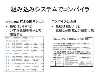 組み込みシステムでコンパイラ
argc, argv による簡単シェル
• 最初はいいけど
いずれ変数を導入して
破綻する
コンパイラと shell
12
• 最初は難しいけど
変数とか関数とか追加可能
 