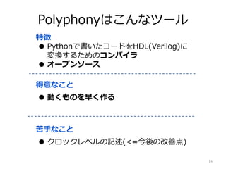 Polyphonyはこんなツール
特徴
● Pythonで書いたコードをHDL(Verilog)に
変換するためのコンパイラ
● オープンソース
得意なこと
● 動くものを早く作る
苦手なこと
● クロックレベルの記述(<=今後の改善点)
14
 