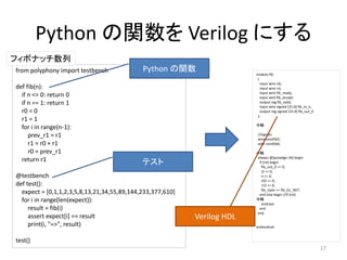 Python の関数を Verilog にする
from polyphony import testbench
def fib(n):
if n <= 0: return 0
if n == 1: return 1
r0 = 0
r1 = 1
for i in range(n-1):
prev_r1 = r1
r1 = r0 + r1
r0 = prev_r1
return r1
@testbench
def test():
expect = [0,1,1,2,3,5,8,13,21,34,55,89,144,233,377,610]
for i in range(len(expect)):
result = fib(i)
assert expect[i] == result
print(i, "=>", result)
test()
フィボナッチ数列
module fib
(
input wire clk,
input wire rst,
input wire fib_ready,
input wire fib_accept,
output reg fib_valid,
input wire signed [31:0] fib_in_n,
output reg signed [31:0] fib_out_0
);
中略
//signals:
wire cond565;
wire cond566;
中略
always @(posedge clk) begin
if (rst) begin
fib_out_0 <= 0;
i2 <= 0;
n <= 0;
r02 <= 0;
r12 <= 0;
fib_state <= fib_b1_INIT;
end else begin //if (rst)
中略
endcase
end
end
endmodule
17
Python の関数
テスト
Verilog HDL
 