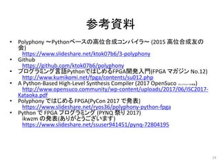 参考資料
• Polyphony ～Pythonベースの高位合成コンパイラ～ (2015 高位合成友の
会)
https://www.slideshare.net/ktok07b6/3-polyphony
• Github
https://github.com/ktok07b6/polyphony
• プログラミング言語PythonではじめるFPGA開発入門(FPGA マガジン No.12)
http://www.kumikomi.net/fpga/contents/su012.php
• A Python-Based High-Level Synthesis Compiler (2017 OpenSuco フランクフルトでの発表)
http://www.opensuco.community/wp-content/uploads/2017/06/ISC2017-
Kataoka.pdf
• Polyphony ではじめる FPGA(PyCon 2017 で発表)
https://www.slideshare.net/ryos36/polyphony-python-fpga
• Python で FPGA プログラミング (PYNQ 祭り 2017)
ikwzm の発表(ありがとうございます)
https://www.slideshare.net/ssuser941451/pynq-72804195
24
 