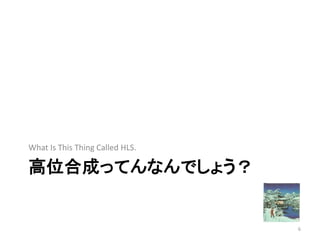 高位合成ってんなんでしょう？
What Is This Thing Called HLS.
6
 