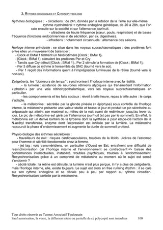 3. RYTHMES BIOLOGIQUES ET CHRONOPHYSIOLOGIE

Rythmes biologiques : - circadiens : de 24h, donnés par la rotation de la Terre sur elle-même
                     rythme nycthéméral = rythme endogène génétique, de 20 à 28h, que l’on
             cale ensuite sur la société et sur l’alternance jour/nuit.
                          - ultradiens de haute fréquence (cœur, pouls, respiration) et de basse
fréquence (fonctions endocriniennes et de sécrétion, par ex. digestives).
                        - infradiens : notamment circannuels : alternance des saisons.

Horloge interne principale : se situe dans les noyaux suprachiasmatiques : des protéines font
entre elles un mouvement de balancier :
  - Clock et BMal 1 forment un hétérodimère [Clock ; BMal 1]1
  - [Clock ; BMal 1]1 stimulent les protéines Per et Cry
  - Tandis que Cry détruit [Clock ; BMal 1]1, Per 2 stimule la formation de [Clock ; BMal 1]2
  - Per 3 diffuse ce rythme à l’ensemble du SNC (tourné vers le soi).
   - Per 1 reçoit des informations quant à l’imprégnation lumineuse de la rétine (tourné vers le
non-soi).

Zeitgeberts, les ‘’donneurs de temps’’ : synchronisent l’horloge interne avec la réalité.
       - la lumière : existence de neurones rétiniens atypiques qui transmettent l’information
« photon » par une voie rétinohypothalamique, vers les noyaux suprachiasmatiques en
particulier.
       - les comportements et les faits sociaux : réveil à telle heure, repas à telle autre : le corps
s’adapte.
       - la mélatonine : sécrétée par la glande pinéale (= épiphyse) sous contrôle de l’horloge
interne, la mélatonine présente une valeur stable et basse le jour et produit un pic sécrétoire au
crépuscule qui atteint son maximal au milieu de la nuit avant de rediminuer jusqu’au lever du
jour. Le pic de mélatonine est géré par l’alternance jour/nuit (et pas par le sommeil). En effet, la
mélatonine est un dérivé lointain de la tyrosine dont la synthèse a pour étape-clé l’action de la
N-acétyl transférase, enzyme dont l’expression est inhibée par la lumière. La mélatonine
raccourcit la phase d’endormissement et augmente la durée de sommeil profond.

Physio-biologie des rythmes sécrétoires :
    - travailleurs de nuit : risques cardiovasculaires, troubles de la libido, ulcères de l’estomac
pour l’homme et stérilité fonctionnelle chez la femme.
     - jet lag : vols transméridiens, en particulier d’Ouest en Est, entraînent une difficulté de
resynchronisation car l’horloge interne et l’environnement se contredisent => baisse des
performances intellectuelles, instabilité, troubles psychiques, troubles à l’endormissement.
Resynchronisation grâce à un comprimé de mélatonine au moment où le sujet est sensé
s’endormir ?
   - cécité totale : la rétine est détruite, la lumière n’est plus perçue, il n’y a plus de zeitgeberts,
mais l’horloge interne, elle, existe toujours. Le sujet est alors en free running rhythm : il se cale
sur son rythme endogène et se décale peu à peu par rapport au rythme circadien.
Resynchronisation partielle par la mélatonine.




Tous droits réservés au Tutorat Associatif Toulousain
Sauf autorisation, la vente, la diffusion totale ou partielle de ce polycopié sont interdites   100
 
