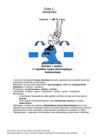 Fiche 1 :
                                               Introduction




   -   L’eau est le composant le plus abondant de notre organisme (qui comporte aussi des
       substances minérales et organiques).
   -   Répartition de l’eau dans l’organisme : pas homogène, différents compartiments
       liquidiens (= volumes = secteurs).
   -   Physiologie : en permanence, entrées = sorties.
       (Vocabulaire : entrées = gains = absorptions ; sorties = pertes = excrétions).
       Remarques :
           o La dimension temporelle de cette égalité n’est bien sûr pas la minute mais la
               journée.
           o Cette égalité est préservée grâce à des mécanismes nerveux et surtout
               endocriniens.
   -   Pathologie : il existe de nombreux déséquilibres hydro-électrolytiques dus à une
       altération des organes d’absorption et/ou d’excrétion (diarrhées, vomissements, brûlures
       étendues) et/ou à des anomalies endocriniennes (insuffisance sécrétoire en ADH).
   -   Thérapeutique : restauration de l’équilibre hydro-électrolytique (réanimation médicale).




Tous droits réservés au Tutorat Associatif Toulousain
Sauf autorisation, la vente, la diffusion totale ou partielle de ce polycopié sont interdites   11
 