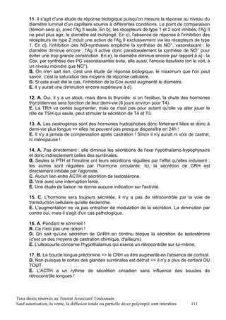 11. Il s'agit d'une étude de réponse biologique puisqu'on mesure la réponse au niveau du
       diamètre luminal d'un capillaire soumis à différentes conditions. Le point de comparaison
       (témoin sera a), avec l'Ag II seule. En b), les récepteurs de type 1 et 2 sont inhibés, l'Ag II
       ne peut plus agir, le diamètre est inchangé. En c), l'absence de réponse à l'inhibition des
       récepteurs de type 2 induit une action de l'Ag II exclusivement via les récepteurs de type
       1. En d), l'inhibition des NO-synthases empêche la synthèse de NO°, vasorelaxant : le
       diamètre diminue encore ; l'Ag II active donc paradoxalement la synthèse de NO° pour
       éviter une trop grande constriction. En e), le diamètre diminue encore par rapport à a) : la
       Cox, par synthèse des PG vasorelaxantes évite, elle aussi, l'anoxie tissulaire (on le voit, à
       un niveau moindre que NO°).
       B. On n'en sait rien, c'est une étude de réponse biologique, le maximum que l'on peut
       savoir, c'est la saturation des moyens de réponse cellulaire.
       D. Si cela avait été le cas, l'inhibition de la Cox aurait augmenté le diamètre.
       E. Il y aurait une diminution encore supérieure à d).

       12. A. Oui, il y a un stock, mais dans la thyroïde: si on l'enlève, la chute des hormones
       thyroïdiennes sera fonction de leur demi-vie (6 jours environ pour T4).
       E. La TRH va certes augmenter, mais ce n'est pas pour autant qu'elle va aller jouer le
       rôle de TSH qui seule, peut stimuler la sécrétion de T4 et T3.

       13. A. Les oestrogènes sont des hormones hydrophobes donc fortement liées et donc à
       demi-vie plus longue => elles ne peuvent pas presque disparaître en 24h !
       E. Il n'y a jamais de compensation après castration ! Sinon il n'y aurait ni voix de castrat,
       ni ménopause !

       14. A. Pas directement : elle diminue les sécrétions de l'axe hypothalamo-hypophysaire
       et donc indirectement celles des surrénales.
       B. Seules la PTH et l'insuline ont leurs sécrétions régulées par l'effet qu'elles induisent ;
       les autres sont régulées par l'hormone circulante. Ici, la sécrétion de CRH est
       directement inhibée par l'agoniste.
       C. Aucun lien entre ACTH et sécrétion de testostérone.
       D. Vrai avec une interruption lente.
       E. Une étude de liaison ne donne aucune indication sur l'activité.

       15. C. L'hormone sera toujours sécrétée, il n'y a pas de rétrocontrôle par la voie de
       transduction cellulaire qu'elle déclenche.
       E. L'augmentation ne va pas entraîner de modulation de la sécrétion. La diminution par
       contre oui, mais il s'agit d'un cas pathologique.

       16. A. Pendant le sommeil !
       B. Ce n'est pas une raison !
       D. On sait qu'une sécrétion de GnRH en continu bloque la sécrétion de testostérone
       (c'est un des moyens de castration chimique, d'ailleurs).
       E. L'ultracourte concerne l'hypothalamus qui exerce un rétrocontrôle sur lui-même.

       17. B. La boucle longue prédomine => le CRH va être augmenté en l'absence de cortisol.
       D. Non puisque le cortex des glandes surrénales est détruit => il n'y a plus de cortisol DU
       TOUT.
       E. L'ACTH a un rythme de sécrétion circadien sans influence des boucles de
       rétrocontrôle longues !



Tous droits réservés au Tutorat Associatif Toulousain
Sauf autorisation, la vente, la diffusion totale ou partielle de ce polycopié sont interdites   111
 
