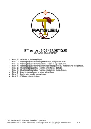 5ème partie : BIOENERGETIQUE
                                        (Pr TACK) : Marie ESTEBE


   -   Fiche 1 : Bases de la bioénergétique.
   -   Fiche 2 : Bioénergétique cellulaire : production d’énergie cellulaire.
   -   Fiche 3 : Bioénergétique cellulaire : stockage de l’énergie cellulaire.
   -   Fiche 4 : Bioénergétique cellulaire : exemples d’adaptation du métabolisme énergétique.
   -   Fiche 5 : Bilan énergétique chez l’homme : méthodes d’étude.
   -   Fiche 6 : Bilan énergétique chez l’homme : dépenses énergétiques.
   -   Fiche 7 : Besoins énergétiques et ration alimentaire.
   -   Fiche 8 : Gestion des stocks énergétiques.
   -   Fiche 9 : QCM corrigés et rédigés.




Tous droits réservés au Tutorat Associatif Toulousain
Sauf autorisation, la vente, la diffusion totale ou partielle de ce polycopié sont interdites   113
 