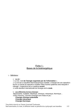 Fiche 1 :
                                  Bases de la bioénergétique


   1) Définitions :

           a)  La vie :
           -« La vie, c’est de l’énergie organisée par de l’information ».
           -« La vie est un équilibre thermodynamique instable. L’énergie est une capacité à
           fournir un travail sa capacité à modifier l’état d’autres systèmes avec lesquels il
           interagit : l’organisme est un système ouvert.
           -L’unité standard internationale de l’énergie est le Joule.

           b) Les différentes formes d’énergie :
           -Rayonnante, nucléaire, électrique, chimique, mécanique, thermique…
           -Chez l’Homme, 3 formes d’énergie sont mises en jeu :
              -l’énergie chimique potentielle
              -l’énergie mécanique
              -l’énergie thermique.

Tous droits réservés au Tutorat Associatif Toulousain
Sauf autorisation, la vente, la diffusion totale ou partielle de ce polycopié sont interdites   115
 