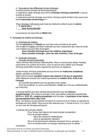c) Equivalence des différentes formes d’énergie :
           -C’est le premier principe de thermodynamique.
           -L’organisme capte l’énergie sous forme d’énergie chimique potentielle, il pourra
           ensuite la stocker.
           -L’organisme perd de l’énergie sous forme chimique (perte limitée) mais aussi sous
           forme mécanique et thermique+++.

           -Pour l’énergie, l’USI est le joule mais les médecins utilisent aussi la calorie :
              -1 Cal=4,185 J
                  -Soit 1kJ=0,239 Kcal.

           La puissance est exprimée en Watt=1J/s.

   3) Echanges de matière et d’énergie :

           a) Echanges de matière :
           -Par les poumons et l’intestin qui sont des voies d’entrée et de sortie.
           -Par le rein et la peau (sécrétion sudorale) qui sont uniquement des voies de sortie.
           -Les matières peuvent être échangées :
                  -Avec transfert d’énergie pour les matières organiques.
                  -Sans transfert d’énergie : pour les sels minéraux, l’eau et les gaz.

           b) Echanges d’énergie :
              *Energie chimique potentielle :
           -Nous sommes des animaux hétérotrophes. Nous ne savons pas utiliser l’énergie
           rayonnante à la surface de la terre, nous ne savons donc utiliser que l’énergie
           chimique potentielle d’autres organismes (animaux et végétaux).

           -Cette énergie chimique potentielle est sous forme de molécules complexes
           (lipides, glucides et protéines).
           -Elles seront ensuite oxydées (rupture des liaisons C-H) par la respiration.
           -Elles libèreront ensuite une masse équivalente de matière (CO2, H2O) et de
           l’énergie.
               -En quantité équivalente pour les glucides et les lipides.
               -Pour les protéines, il y aura aussi libération d’urée (qui n’est pas métabolisable
           par l’Homme).

           -L’énergie libérée peut être stockée temporairement par des liaisons
           pyrophosphate, très riches en énergie. Ainsi, des petites molécules phosphorées
           (ATP+++, GTP, IP3, créatine phosphate) sont formées. L’hydrolyse d’une liaison
           pyrophosphate libère 29kJ /mol.
           Rmq : les liaisons pyrophosphate occupent du volume et de la masse, la capacité de
           stockage est donc faible. Nous avons des réserves pour 1 minute environ. Il y a donc
           un turn-over de l’énergie permanent.

           -L’énergie sera ensuite utilisée :
                        -Pour former des liaisons de haute énergie (covalentes).
                        -Pour la phosphorylation :
                               -dans des réactions métaboliques
                               -dans la signalisation cellulaire
                        -Pour le fonctionnement cellulaire (transport d’ions, pompes…)
                        -Pour la transformation en énergie mécanique pour la cellule
           musculaire.
Tous droits réservés au Tutorat Associatif Toulousain
Sauf autorisation, la vente, la diffusion totale ou partielle de ce polycopié sont interdites   117
 