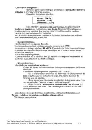 -L’équivalent énergétique :
                         -Dans une bombe calorimétrique, on réalise une combustion complète
           et brutale et on mesure l’énergie produite.
                         -Equivalent énergétique pour les :

                                           -lipides : 38kJ/g
                                           -glucides : 17kJ/g
                                           -protéines : 17kJ /g

                         -Mais attention ! Dans la bombe calorimétrique, les protéines sont
           totalement oxydées, on n’obtient donc pas d’urée, l’équivalent énergétique des
           protéines est donc supérieur à ce que l’on obtient chez l’Homme (qui n’est pas
           capable d’oxyder les liaisons N-H de l’urée).
           => L’équivalent énergétique des protéines = Equivalent énergétique des protéines
           total - Equivalent énergétique de l’urée.

              *Energie mécanique :
           -C’est uniquement une source de sortie.
           -Le raccourcissement des cellules musculaire consomme de l’ATP.
           Le rendement n’est pas très bon : 20 à 25%. C'est-à-dire qu’ ¼ de l’énergie chimique
           potentielle sera transformée en énergie mécanique, les ¾ restants seront perdus
           sous forme thermique.
           -On la mesure par ergométrie.
           -Le facteur limitant est la présence d’O2 qui dépend de la capacité respiratoire du
           sujet mais aussi, et surtout, du débit cardiaque.

              *Energie thermique :
           -C’est la forme principale de sortie car:
                      -Toutes les formes de transformations de l’organisme dégagent de l’énergie
                      thermique.
                      -Le maintien de la température corporelle à 37°C +/- 0.5°C.
                             Ex. si la température extérieure est très froide : le fonctionnement de
                      base ne suffit plus pour réchauffer le corps, il faut donc dépenser de
                      l’énergie qu a été stockée.
                             -Pour les animaux hibernants : mobilisation de la graisse brune (très
                      peu présente chez l’homme, un peu chez le nouveau-né).
                             -Chez l’homme : mouvements incoordonnés : les frissons, qui
                      ont un rendement très faible : 75% de l’énergie sont libérés sous forme
                      d’énergie thermique.

          -Les échanges d’énergie thermique avec le milieu extérieur sont réalisés sous 4
       formes : radiation, convection, conduction et évaporation.
          Voir tableau page suivante.




Tous droits réservés au Tutorat Associatif Toulousain
Sauf autorisation, la vente, la diffusion totale ou partielle de ce polycopié sont interdites   118
 
