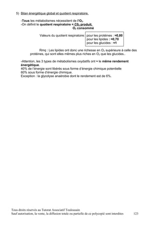 5) Bilan énergétique global et quotient respiratoire.

       -Tous les métabolismes nécessitent de l’O2.
       -On définit le quotient respiratoire = C02 produit.
                                             O2 consommé

                       Valeurs du quotient respiratoire: pour les protéines : ≈0,80
                                                         pour les lipides : ≈0,70
                                                         pour les glucides : ≈1

                      Rmq : Les lipides ont donc une richesse en O2 supérieure à celle des
               protéines, qui sont elles mêmes plus riches en O2 que les glucides..

       -Attention, les 3 types de métabolismes oxydatifs ont ≈ le même rendement
       énergétique.
       40% de l’énergie sont libérés sous forme d’énergie chimique potentielle
       60% sous forme d’énergie chimique.
       Exception : la glycolyse anaérobie dont le rendement est de 6%.




Tous droits réservés au Tutorat Associatif Toulousain
Sauf autorisation, la vente, la diffusion totale ou partielle de ce polycopié sont interdites   123
 