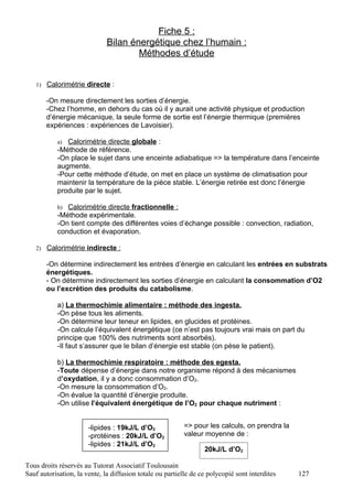 Fiche 5 :
                              Bilan énergétique chez l’humain :
                                      Méthodes d’étude


   1) Calorimétrie directe :

       -On mesure directement les sorties d’énergie.
       -Chez l’homme, en dehors du cas où il y aurait une activité physique et production
       d’énergie mécanique, la seule forme de sortie est l’énergie thermique (premières
       expériences : expériences de Lavoisier).

           a) Calorimétrie directe globale :
           -Méthode de référence.
           -On place le sujet dans une enceinte adiabatique => la température dans l’enceinte
           augmente.
           -Pour cette méthode d’étude, on met en place un système de climatisation pour
           maintenir la température de la pièce stable. L’énergie retirée est donc l’énergie
           produite par le sujet.

           b) Calorimétrie directe fractionnelle :
           -Méthode expérimentale.
           -On tient compte des différentes voies d’échange possible : convection, radiation,
           conduction et évaporation.

   2) Calorimétrie indirecte :

       -On détermine indirectement les entrées d’énergie en calculant les entrées en substrats
       énergétiques.
       - On détermine indirectement les sorties d’énergie en calculant la consommation d’O2
       ou l’excrétion des produits du catabolisme.

           a) La thermochimie alimentaire : méthode des ingesta.
           -On pèse tous les aliments.
           -On détermine leur teneur en lipides, en glucides et protéines.
           -On calcule l’équivalent énergétique (ce n’est pas toujours vrai mais on part du
           principe que 100% des nutriments sont absorbés).
           -Il faut s’assurer que le bilan d’énergie est stable (on pèse le patient).

           b) La thermochimie respiratoire : méthode des egesta.
           -Toute dépense d’énergie dans notre organisme répond à des mécanismes
           d’oxydation, il y a donc consommation d’O2.
           -On mesure la consommation d’O2.
           -On évalue la quantité d’énergie produite.
           -On utilise l’équivalent énergétique de l’O2 pour chaque nutriment :


                       -lipides : 19kJ/L d’O2             => pour les calculs, on prendra la
                       -protéines : 20kJ/L d’O2           valeur moyenne de :
                       -lipides : 21kJ/L d’O2
                                                                  20kJ/L d’O2

Tous droits réservés au Tutorat Associatif Toulousain
Sauf autorisation, la vente, la diffusion totale ou partielle de ce polycopié sont interdites   127
 
