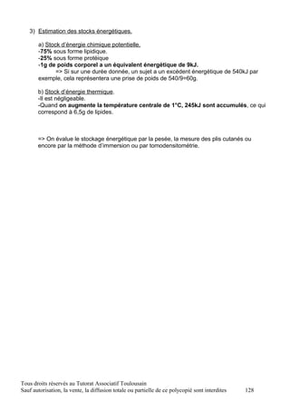 3) Estimation des stocks énergétiques.

       a) Stock d’énergie chimique potentielle.
       -75% sous forme lipidique.
       -25% sous forme protéique
       -1g de poids corporel a un équivalent énergétique de 9kJ.
              => Si sur une durée donnée, un sujet a un excédent énergétique de 540kJ par
       exemple, cela représentera une prise de poids de 540/9=60g.

       b) Stock d’énergie thermique.
       -Il est négligeable.
       -Quand on augmente la température centrale de 1°C, 245kJ sont accumulés, ce qui
       correspond à 6,5g de lipides.



       => On évalue le stockage énergétique par la pesée, la mesure des plis cutanés ou
       encore par la méthode d’immersion ou par tomodensitométrie.




Tous droits réservés au Tutorat Associatif Toulousain
Sauf autorisation, la vente, la diffusion totale ou partielle de ce polycopié sont interdites   128
 