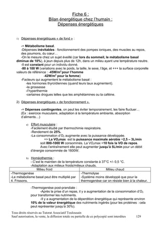 Fiche 6 :
                              Bilan énergétique chez l’humain :
                                   Dépenses énergétiques


   1) Dépenses énergétiques « de fond » :

      -= Métabolisme basal.
      -Dépenses inévitables : fonctionnement des pompes ioniques, des muscles au repos,
      des poumons, du cœur…
      -On le mesure chez un sujet éveillé (car lors du sommeil, le métabolisme basal
   diminue de 10%), à jeun depuis plus de 12h, dans un milieu ayant une température neutre.
      -Il est constant pour un individu donné.
      -80 à 100 W (variations avec le poids, la taille, le sexe, l’âge, et +++ la surface corporelle
   valeurs de référence : -45W/m2 pour l’homme
                        -42W/m2 pour la femme)
      -Facteurs qui augmentent le métabolisme basal :
           -les hormones thyroïdiennes (quand leurs taux augmentent).
           -la grossesse
           -l’hyperthermie
           -certaines drogues telles que les amphétamines ou la caféine.

   2) Dépenses énergétiques « de fonctionnement ».

       -= Dépenses contingentes, on peut les éviter temporairement, les faire fluctuer…
       (Ex : exercice musculaire, adaptation à la température ambiante, absorption
       d’aliments…)

           a)   Effort musculaire :
                -Facilement étudié par thermochimie respiratoire.
                -Rendement de 25%.
                -La consommation d’O2 augmente avec la puissance développée.
                          => La VO2max est la puissance maximale aérobie =2,5 – 3L/min
                       soit 800-1000 W consommés. La VO2max =10 fois la VO de repos.
                       Avec l’entraînement elle peut augmenter jusqu’à 5L/min pour un débit
                d’énergie consommée de 1600W.

           b) Homéothermie :
             - C’est le maintien de la température constante à 37°C +/- 0,5 °C.
             -Adaptation aux milieux froids/milieux chauds.
                 Milieu froid                                     Milieu chaud
-Thermogenèse                                    -Thermolyse
-Le métabolisme basal peut être multiplié par    -Système moins développé que pour la
4. Frissons.                                     thermogenèse car on résiste bien à la chaleur.

                -Thermogenèse post-prandiale :
                       -Après la prise d’un repas, il y a augmentation de la consommation d’O2
                pour transformer les nutriments.
                       -Il y a augmentation de la déperdition énergétique qui représente environ
                10% de la valeur énergétique des nutriments ingérés (pour les protéines : cela
                peut représenter jusqu’à 30%).
Tous droits réservés au Tutorat Associatif Toulousain
Sauf autorisation, la vente, la diffusion totale ou partielle de ce polycopié sont interdites   129
 