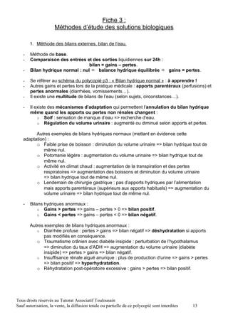 Fiche 3 :
                     Méthodes d’étude des solutions biologiques

       1. Méthode des bilans externes, bilan de l’eau.

   -   Méthode de base.
   -   Comparaison des entrées et des sorties liquidiennes sur 24h :
                                  bilan = gains – pertes.
   -   Bilan hydrique normal : nul ⇔ balance hydrique équilibrée ⇔ gains = pertes.

   -   Se référer au schéma du polycopié p3 : « Bilan hydrique normal » : à apprendre !
   -   Autres gains et pertes lors de la pratique médicale : apports parentéraux (perfusions) et
       pertes anormales (diarrhées, vomissements…).
   -   Il existe une multitude de bilans de l’eau (selon sujets, circonstances…).

   -   Il existe des mécanismes d’adaptation qui permettent l’annulation du bilan hydrique
       même quand les apports ou pertes non rénales changent :
           o Soif : sensation de manque d’eau => recherche d’eau.
           o Régulation du volume urinaire : augmenté ou diminué selon apports et pertes.

         Autres exemples de bilans hydriques normaux (mettant en évidence cette
   adaptation) :
         o Faible prise de boisson : diminution du volume urinaire => bilan hydrique tout de
             même nul.
         o Potomanie légère : augmentation du volume urinaire => bilan hydrique tout de
             même nul.
         o Activité en climat chaud : augmentation de la transpiration et des pertes
             respiratoires => augmentation des boissons et diminution du volume urinaire
             => bilan hydrique tout de même nul.
         o Lendemain de chirurgie gastrique : pas d’apports hydriques par l’alimentation
             mais apports parentéraux (supérieurs aux apports habituels) => augmentation du
             volume urinaire => bilan hydrique tout de même nul.

   -   Bilans hydriques anormaux :
           o Gains > pertes => gains – pertes > 0 => bilan positif.
           o Gains < pertes => gains – pertes < 0 => bilan négatif.

       Autres exemples de bilans hydriques anormaux :
          o Diarrhée profuse : pertes > gains => bilan négatif => déshydratation si apports
              pas modifiés en conséquence.
          o Traumatisme crânien avec diabète insipide : perturbation de l’hypothalamus
              => diminution du taux d’ADH => augmentation du volume urinaire (diabète
              insipide) => pertes > gains => bilan négatif.
          o Insuffisance rénale aiguë anurique : plus de production d’urine => gains > pertes
              => bilan positif => hyperhydratation.
          o Réhydratation post-opératoire excessive : gains > pertes => bilan positif.




Tous droits réservés au Tutorat Associatif Toulousain
Sauf autorisation, la vente, la diffusion totale ou partielle de ce polycopié sont interdites   13
 
