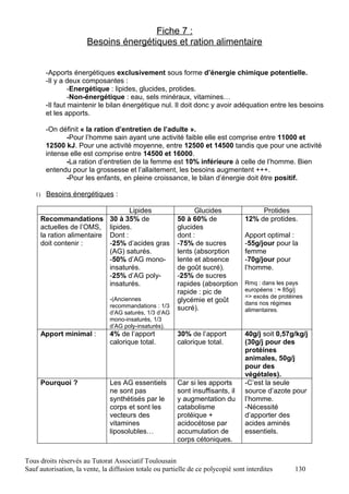 Fiche 7 :
                       Besoins énergétiques et ration alimentaire


       -Apports énergétiques exclusivement sous forme d’énergie chimique potentielle.
       -Il y a deux composantes :
                -Energétique : lipides, glucides, protides.
                -Non-énergétique : eau, sels minéraux, vitamines…
       -Il faut maintenir le bilan énergétique nul. Il doit donc y avoir adéquation entre les besoins
       et les apports.

       -On définit « la ration d’entretien de l’adulte ».
              -Pour l’homme sain ayant une activité faible elle est comprise entre 11000 et
       12500 kJ. Pour une activité moyenne, entre 12500 et 14500 tandis que pour une activité
       intense elle est comprise entre 14500 et 16000.
              -La ration d’entretien de la femme est 10% inférieure à celle de l’homme. Bien
       entendu pour la grossesse et l’allaitement, les besoins augmentent +++.
              -Pour les enfants, en pleine croissance, le bilan d’énergie doit être positif.

   1) Besoins énergétiques :

                                  Lipides                      Glucides                Protides
     Recommandations 30 à 35% de                         50 à 60% de              12% de protides.
     actuelles de l’OMS, lipides.                        glucides
     la ration alimentaire Dont :                        dont :                   Apport optimal :
     doit contenir :       -25% d’acides gras            -75% de sucres           -55g/jour pour la
                           (AG) saturés.                 lents (absorption        femme
                           -50% d’AG mono-               lente et absence         -70g/jour pour
                           insaturés.                    de goût sucré).          l’homme.
                           -25% d’AG poly-               -25% de sucres
                           insaturés.                    rapides (absorption      Rmq : dans les pays
                                                         rapide : pic de          européens : ≈ 85g/j
                               -(Anciennes                                        => excès de protéines
                                                         glycémie et goût         dans nos régimes
                               recommandations : 1/3     sucré).
                               d’AG saturés, 1/3 d’AG                             alimentaires.
                               mono-insaturés, 1/3
                               d’AG poly-insaturés).
     Apport minimal :          4% de l’apport            30% de l’apport          40g/j soit 0,57g/kg/j
                               calorique total.          calorique total.         (30g/j pour des
                                                                                  protéines
                                                                                  animales, 50g/j
                                                                                  pour des
                                                                                  végétales).
     Pourquoi ?                Les AG essentiels         Car si les apports       -C’est la seule
                               ne sont pas               sont insuffisants, il    source d’azote pour
                               synthétisés par le        y augmentation du        l’homme.
                               corps et sont les         catabolisme              -Nécessité
                               vecteurs des              protéique +              d’apporter des
                               vitamines                 acidocétose par          acides aminés
                               liposolubles…             accumulation de          essentiels.
                                                         corps cétoniques.


Tous droits réservés au Tutorat Associatif Toulousain
Sauf autorisation, la vente, la diffusion totale ou partielle de ce polycopié sont interdites       130
 
