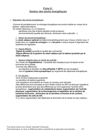 Fiche 8 :
                              Gestion des stocks énergétiques


   1) Régulation des stocks énergétiques :

       -Comme dit précédemment, le stockage énergétique est surtout réalisé au niveau de la
       graisse : adipocytes blancs.
       -Ils varient beaucoup. Il y a 2 facteurs :
               -génétique (cas des enfants adoptés et des jumeaux).
               -environnemental (qualité des aliments, dimension socio-culturelle…).

           a) Notion de set-point énergétique :
           Le stock adipeux optimal est déterminé génétiquement pour chacun d’entre nous. Il
           existe donc un « point de consigne » = « set point » autour duquel s’organisent les
           systèmes de régulation.

           b) Signal afférent :
           -Signal de satiété (quantité et qualité des nutriments).
           -Signal afférent de la gestion du stock adipeux par la leptine (produite par le
           stock adipeux).

           c)   Signaux intégrés dans un centre de contrôle :
           -Au niveau de l’hypothalamus : il possède des récepteurs pour la leptine et les
           hormones de la satiété.
           -Il envoie des efférences :
                -qui régulent la sécrétion du NeuroPeptide Y (NPY) qui est orexigène.
                -vers le système ortho-sympathique qui augmente les dépenses énergétiques.

           d) En résumé :
           -Si le nombre d’adipocytes augmente.
           -La sécrétion de leptine augmente.
           -Les récepteurs de la leptine au niveau du cerveau sont stimulés.
           -Des efférences sont envoyées et vont inhiber l’action du NPY et diminuer l’appétit et
           la prise alimentaire ainsi que des efférences qui vont augmenter l’activité ortho-
           sympathique : augmentation du métabolisme basal, augmentation de l’activité
           physique, augmentation de la thermogenèse et adaptation de la sérétion de
           certaines hormones : diminution de la sécrétion d’insuline et de cortisol,
           augmentation de celle de GH.
           -Il y a donc augmentation des dépenses et diminution de la masse du tissu adipeux.




Tous droits réservés au Tutorat Associatif Toulousain
Sauf autorisation, la vente, la diffusion totale ou partielle de ce polycopié sont interdites   132
 