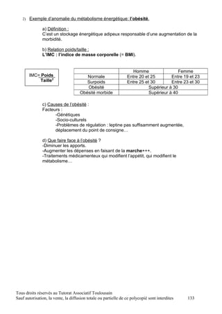 2) Exemple d’anomalie du métabolisme énergétique: l’obésité.

               a) Définition :
               C’est un stockage énergétique adipeux responsable d’une augmentation de la
               morbidité.

               b) Relation poids/taille :
               L’IMC : l’indice de masse corporelle (= BMI).


                                                                    Homme                  Femme
       IMC= Poids                       Normale                  Entre 20 et 25        Entre 19 et 23
           Taille2                      Surpoids                 Entre 25 et 30        Entre 23 et 30
                                        Obésité                             Supérieur à 30
                                     Obésité morbide                        Supérieur à 40

               c) Causes de l’obésité :
               Facteurs :
                     -Génétiques
                     -Socio-culturels
                     -Problèmes de régulation : leptine pas suffisamment augmentée,
                     déplacement du point de consigne…

               d) Que faire face à l’obésité ?
               -Diminuer les apports.
               -Augmenter les dépenses en faisant de la marche+++.
               -Traitements médicamenteux qui modifient l’appétit, qui modifient le
               métabolisme…




Tous droits réservés au Tutorat Associatif Toulousain
Sauf autorisation, la vente, la diffusion totale ou partielle de ce polycopié sont interdites   133
 