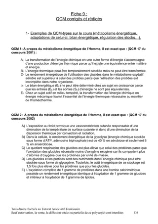 Fiche 9 :
                                     QCM corrigés et rédigés


           1- Exemples de QCM-types sur le cours (métabolisme énergétique,
              adaptations de celui-ci, bilan énergétique, régulation des stocks…).

QCM 1- A propos du métabolisme énergétique de l’Homme, il est exact que : (QCM 17 du
concours 2001) :

       A- La transformation de l’énergie chimique en une autre forme d’énergie s’accompagne
          d’une production d’énergie thermique parce qu’il existe une équivalence entre matière
          et énergie.
       B- L’énergie thermique peut être temporairement stockée mais ne peut être transformée.
       C- Le rendement énergétique de l’utilisation des glucides dans le métabolisme oxydatif
          aérobie est supérieur à celui des protides parce que l’utilisation des protides est
          incomplète dans notre organisme.
       D- Le bilan énergétique (BE) ne peut être déterminé chez un sujet en croissance parce
          que les entrées (EE) et les sorties (SE) d’énergie ne sont pas équivalentes.
       E- Chez un sujet actif en milieu tempéré, la transformation de l’énergie chimique en
          énergie mécanique fournit l’essentiel de l’énergie thermique nécessaire au maintien
          de l’homéothermie.



QCM 2 : A propos du métabolisme énergétique de l’Homme, il est exact que : (QCM 17 du
concours 2002)

        A) L’exposition au froid provoque une vasoconstriction cutanée responsable d’une
           diminution de la température de surface cutanée et donc d’une diminution de la
           dispersion thermique par convection et radiation.
        B) Dans la cellule, le rendement énergétique de la glycolyse (énergie chimique stockée
           sous forme d’ATP, adénosine triphosphate) est de 40 % en aérobiose et seulement 8
           % en anaérobiose.
        C) Le quotient respiratoire des glucides est plus élevé que celui des protéines parce que
           l’oxydation des glucides nécessite moins d’oxygène exogène car ils comportent plus
           d’atomes d’oxygène que les protéines par unité de masse.
        D) Les glucides et les protides sont des nutriments dont l’énergie chimique peut être
           stockée sous forme de glycogène. Toutefois, le coût énergétique de ce stockage est
           1,5 fois plus élevé pour les protéines que pour les glucides.
        E) L’oxydation complète de 1 gramme de protéines dans une bombe calorimétrique
           possède un rendement énergétique identique à l’oxydation de 1 gramme de glucides
           et inférieur à l’oxydation de 1 gramme de lipides.




Tous droits réservés au Tutorat Associatif Toulousain
Sauf autorisation, la vente, la diffusion totale ou partielle de ce polycopié sont interdites   134
 