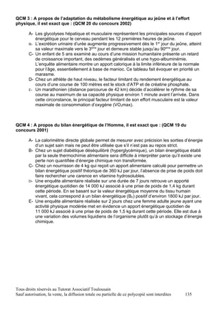 QCM 3 : A propos de l’adaptation du métabolisme énergétique au jeûne et à l’effort
physique, il est exact que : (QCM 20 du concours 2002)

       A- Les glycolyses hépatique et musculaire représentent les principales sources d’apport
          énergétique pour le cerveau pendant les 12 premières heures de jeûne.
       B- L’excrétion urinaire d’urée augmente progressivement dès le 1er jour du jeûne, atteint
          sa valeur maximale vers le 3ème jour et demeure stable jusqu’au 90ème jour.
       C- Un enfant de 5 ans examiné au cours d’une mission humanitaire présente un retard
          de croissance important, des oedèmes généralisés et une hypo-albuminémie.
          L’enquête alimentaire montre un apport calorique à la limite inférieure de la normale
          pour l’âge, essentiellement à base de manioc. Ce tableau fait évoquer en priorité un
          marasme.
       D- Chez un athlète de haut niveau, le facteur limitant du rendement énergétique au
          cours d’une course de 100 mètres est le stock d’ATP et de créatine phosphate.
       E- Un marathonien (distance parcourue de 42 km) décide d’accélérer le rythme de sa
          course au maximum de sa capacité physique environ 1 minute avant l’arrivée. Dans
          cette circonstance, le principal facteur limitant de son effort musculaire est la valeur
          maximale de consommation d’oxygène (VO2max).



QCM 4 : A propos du bilan énergétique de l’Homme, il est exact que : (QCM 19 du
concours 2001)

       A- La calorimétrie directe globale permet de mesurer avec précision les sorties d’énergie
          d’un sujet sain mais ne peut être utilisée que s’il n’est pas au repos strict.
       B- Chez un sujet diabétique déséquilibré (hyperglycémique), un bilan énergétique établi
          par la seule thermochimie alimentaire sera difficile à interpréter parce qu’il existe une
          perte non quantifiée d’énergie chimique non transformée.
       C- Chez un nourrisson de 4 kg qui reçoit un apport alimentaire calculé pour permettre un
          bilan énergétique positif théorique de 360 kJ par jour, l’absence de prise de poids doit
          faire rechercher une carence en vitamine hydrosolubles.
       D- Une enquête alimentaire réalisée sur une durée de 7 jours retrouve un apporté
          énergétique quotidien de 14 000 kJ associé à une prise de poids de 1,4 kg durant
          cette période. En se basant sur la valeur énergétique moyenne du tissu humain
          vivant, cela correspond à un bilan énergétique (BE) positif d’environ 1800 kJ par jour.
       E- Une enquête alimentaire réalisée sur 2 jours chez une femme adulte jeune ayant une
          activité physique modérée met en évidence un apport énergétique quotidien de
          11 000 kJ associé à une prise de poids de 1,5 kg durant cette période. Elle est due à
          une variation des volumes liquidiens de l’organisme plutôt qu’à un stockage d’énergie
          chimique.




Tous droits réservés au Tutorat Associatif Toulousain
Sauf autorisation, la vente, la diffusion totale ou partielle de ce polycopié sont interdites   135
 