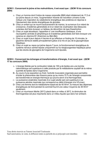 QCM 5 : Concernant le jeûne et les malnutritions, il est exact que : (QCM 18 du concours
2004)

       A- Chez un homme dont l’indice de masse corporelle (BMI) était initialement de 17,5 et
            qui jeûne depuis un mois, l’augmentation récente de l’excrétion urinaire d’urée
            indique une majoration du catabolisme énergétique des protéines en réponse à
            l’épuisement des stocks énergétiques de glucides.
       B-   Chez un enfant qui se nourrit exclusivement de manioc, la survenue d’un retard de
            croissance, d’oedèmes généralisés et d’un retard de cicatrisation des blessures
            cutanées doit faire évoquer un tableau de dénutrition de type Kwashiorkor.
       C-   Chez un sujet alcoolique, l’apparition d ‘une insuffisance cardiaque, d’une
            neuropathie centrale et périphérique et d’oedèmes généralisés doit faire évoquer une
            carence en vitamine B1 (thiamine) ou Béri-Béri.
       D-   Chez un sujet à jeun depuis 4 heures et qui effectue un footing de 10 minutes, la
            glycémie demeure stable principalement grâce à la mis en jeu de la glycogénolyse
            hépatique.
       E-   Chez un sujet au repos qui jeûne depuis 7 jours, le fonctionnement énergétique du
            système nerveux central repose uniquement sur la néoglucogenèse hépatique parce
            que les stocks de glycogène de l’organisme sont épuisés.



QCM 6 : Concernant les échanges et transformations d’énergie, il est exact que : (QCM
17 du concours 2004)

       A- L’énergie libérée par la combustion totale de 100 g de lipides ans une bombe
            calorimétrique est supérieure à celle produite par le métabolisme oxydatif de la même
            quantité de lipides dans l’organisme.
       B-   Au cours d’une exposition au froid, l’activité musculaire organisée peut permettre
            d’éviter le phénomène des frissons parce qu’au moins 75 % de l’énergie consommée
            est transformée en énergie thermique qui pourra servir à la thermogenèse.
       C-   La puissance anaérobie maximale d’un sujet adulte sain est supérieure à sa
            puissance aérobie maximale (qui correspond au débit d’énergie à la VO2max).
       D-   Chez une femme dont le métabolisme basal est de 40 W/m², la mesure des dépenses
            énergétiques de fond pendant le sommeil fournit une valeur moyenne de 36 W/m²
            seulement.
       E-   Chez un nourrisson fébrile (39°C) placé dans un milieu à 38°C, la diminution de
            thermogenèse est plus importante dans un milieu liquide que dans l’air ambiant.




Tous droits réservés au Tutorat Associatif Toulousain
Sauf autorisation, la vente, la diffusion totale ou partielle de ce polycopié sont interdites   136
 