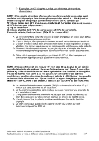 2- Exemples de QCM-types sur des cas cliniques et enquêtes
              alimentaires.

QCM 7 : Une enquête alimentaire effectuée chez une femme adulte jeune obèse ayant
une faible activité physique (besoin énergétique quotidien estimé à 11 000 kJ) met en
évidence un apport énergétique quotidien moyen de 15 000 kJ composé par
1) 160 g de lipides dont 60 % d’acides gras insaturés, 20 % d’acides gras mono-insaturés
et 20 % d’acides gras poly-insaturés ;
2) 70 g de protéines et ;
3) 455 g de glucides dont 75 % de sucres rapides et 25 % de sucres lents.
Chez cette patiente, il est exact que : (QCM 18 du concours 2001)

       A- La ration alimentaire comporte un excès d’apport énergétique en lipides et un défaut
          relatif d’apport énergétique en protides.
       B- L’apport lipidique, bien que quantitativement excessif, est qualitativement équilibré.
       C- L’apport protidique actuel étant principalement réalisé à base de protéines d’origine
          végétale, il ne permet pas de couvrir les besoins azotés spécifiques de cette patiente.
       D- Si une modification quantitative de l’apport glucidique est envisagée, elle devra
          idéalement respecter les proportions actuelles entre sucres rapides et sucres lents.

       E- Si l’on réduit son apport énergétique quotidien à 11 000 kJ, il faudra également
          diminuer son apport glucidique quotidien en valeur absolue.



QCM 8 : Une jeune fille de 20 ans mesure 1,61 m et pèse 39 kg. En plus de son activité
normale d’étudiante, elle pratique 1 heure de footing chaque jour. Depuis 3 mois, elle a
perdu 6 kg (sans variation notable de l’état d’hydratation). Elle conserve un bon appétit,
n’a pas de diarrhée mais vomit 2 à 3 fois par jour. En se basant sur ses activités
quotidiennes, sa ration alimentaire d’entretien est estimée à 14 000 kJ/jour. Une enquête
de thermochimie alimentaire sur 15 jours conclut à un apport énergétique quotidien
stable de 15 000 kJ. Dans le cas présent, il est exact que : (QCM 19 du concours 2003)

       A- Le calcul de l’index de masse corporelle (BMI) fournit une valeur d’environ 15 qui
          indique que cette jeune fille est en sous-poids.
       B- La thermochimie respiratoire est le meilleur moyen de rechercher une anomalie de
          son métabolisme basal.
       C- L’enquête de thermochimie alimentaire ne peut pas être utilisée pour le calcul du
          bilan d’énergie parce qu’elle ne remplit pas tous les critères de fiabilité requis.
       D- L’amaigrissement de la patiente résulte essentiellement d’un excès d’activité
          physique.
       E- Le bilan énergétique quotidien est négatif d’environ 600 kJ alors qu’il est
          théoriquement positif de 1000 kJ.




Tous droits réservés au Tutorat Associatif Toulousain
Sauf autorisation, la vente, la diffusion totale ou partielle de ce polycopié sont interdites   137
 