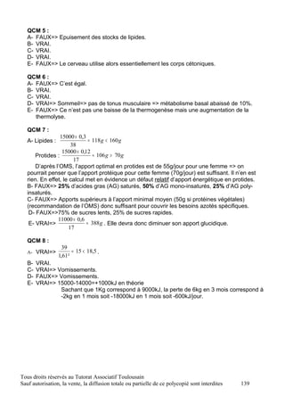 QCM 5 :
   A- FAUX=> Epuisement des stocks de lipides.
   B- VRAI.
   C- VRAI.
   D- VRAI.
   E- FAUX=> Le cerveau utilise alors essentiellement les corps cétoniques.

   QCM 6 :
   A- FAUX=> C’est égal.
   B- VRAI.
   C- VRAI.
   D- VRAI=> Sommeil=> pas de tonus musculaire => métabolisme basal abaissé de 10%.
   E- FAUX=> Ce n’est pas une baisse de la thermogenèse mais une augmentation de la
      thermolyse.

   QCM 7 :
                  15000 × 0,3
   A- Lipides :                = 118 g < 160 g
                       38
                   15000 × 0,12
       Protides :                ≈ 106 g > 70 g
                        17
       D’après l’OMS, l’apport optimal en protides est de 55g/jour pour une femme => on
   pourrait penser que l’apport protéique pour cette femme (70g/jour) est suffisant. Il n’en est
   rien. En effet, le calcul met en évidence un défaut relatif d’apport énergétique en protides.
   B- FAUX=> 25% d’acides gras (AG) saturés, 50% d’AG mono-insaturés, 25% d’AG poly-
   insaturés.
   C- FAUX=> Apports supérieurs à l’apport minimal moyen (50g si protéines végétales)
   (recommandation de l’OMS) donc suffisant pour couvrir les besoins azotés spécifiques.
    D- FAUX=>75% de sucres lents, 25% de sucres rapides.
                11000 × 0,6
    E- VRAI=>                 ≈ 388 g . Elle devra donc diminuer son apport glucidique.
                      17

   QCM 8 :
                    39
   A- VRAI=>            = 15 < 18,5 .
                  1,61²
   B-   VRAI.
   C-   VRAI=> Vomissements.
   D-   FAUX=> Vomissements.
   E-   VRAI=> 15000-14000=+1000kJ en théorie
                Sachant que 1Kg correspond à 9000kJ, la perte de 6kg en 3 mois correspond à
                -2kg en 1 mois soit -18000kJ en 1 mois soit -600kJ/jour.




Tous droits réservés au Tutorat Associatif Toulousain
Sauf autorisation, la vente, la diffusion totale ou partielle de ce polycopié sont interdites   139
 
