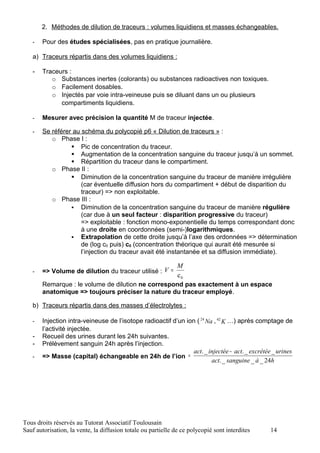 2. Méthodes de dilution de traceurs : volumes liquidiens et masses échangeables.

   -   Pour des études spécialisées, pas en pratique journalière.

   a) Traceurs répartis dans des volumes liquidiens :

   -   Traceurs :
          o Substances inertes (colorants) ou substances radioactives non toxiques.
          o Facilement dosables.
          o Injectés par voie intra-veineuse puis se diluant dans un ou plusieurs
             compartiments liquidiens.

   -   Mesurer avec précision la quantité M de traceur injectée.

   -   Se référer au schéma du polycopié p6 « Dilution de traceurs » :
          o Phase I :
                  Pic de concentration du traceur.
                  Augmentation de la concentration sanguine du traceur jusqu’à un sommet.
                  Répartition du traceur dans le compartiment.
          o Phase II :
                  Diminution de la concentration sanguine du traceur de manière irrégulière
                     (car éventuelle diffusion hors du compartiment + début de disparition du
                     traceur) => non exploitable.
          o Phase III :
                  Diminution de la concentration sanguine du traceur de manière régulière
                     (car due à un seul facteur : disparition progressive du traceur)
                     => exploitable : fonction mono-exponentielle du temps correspondant donc
                     à une droite en coordonnées (semi-)logarithmiques.
                  Extrapolation de cette droite jusqu’à l’axe des ordonnées => détermination
                     de (log c0 puis) c0 (concentration théorique qui aurait été mesurée si
                     l’injection du traceur avait été instantanée et sa diffusion immédiate).

                                                   M
   -   => Volume de dilution du traceur utilisé : V =
                                                    c0
       Remarque : le volume de dilution ne correspond pas exactement à un espace
       anatomique => toujours préciser la nature du traceur employé.

   b) Traceurs répartis dans des masses d’électrolytes :

   -   Injection intra-veineuse de l’isotope radioactif d’un ion ( 24 Na , 42 K …) après comptage de
       l’activité injectée.
   -   Recueil des urines durant les 24h suivantes.
   -   Prélèvement sanguin 24h après l’injection.
                                                                act. _ injectée − act. _ excrétée _ urines
   -   => Masse (capital) échangeable en 24h de l’ion =
                                                                        act. _ sanguine _ à _ 24h




Tous droits réservés au Tutorat Associatif Toulousain
Sauf autorisation, la vente, la diffusion totale ou partielle de ce polycopié sont interdites    14
 