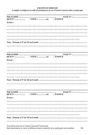 COUPONS D’ERREURS
       A remplir et à déposer en salle de permanence en cas d’erreurs trouvées dans ce polycopié.

-------------------------------------------------------------------------------------------------------------------------------
POLYCOPIÉ :…………………………………………………                                                           PAGE N° :……………………
QCM N° :……………                      □ ITEM :………….. ou                     □ ÉNONCÉ
Erreur :
………………………………………………………………………………………………………………
………………………………………………………………………………………………………………
………………………………………………………………………………………………………………
………………………………………………………………………………………………………………
……………………………………………………………………………………………………
Nom – Prénom et N° de Tél ou E-mail : …………………………………………………………………
………………………………………………………………………………………………………………


-------------------------------------------------------------------------------------------------------------------------------
POLYCOPIÉ :…………………………………………………                                                           PAGE N° :……………………
QCM N° :……………                      □ ITEM :………….. ou                     □ ÉNONCÉ
Erreur :
………………………………………………………………………………………………………………
………………………………………………………………………………………………………………
………………………………………………………………………………………………………………
………………………………………………………………………………………………………………
……………………………………………………………………………………………………
Nom – Prénom et N° de Tél ou E-mail : …………………………………………………………………
………………………………………………………………………………………………………………


-------------------------------------------------------------------------------------------------------------------------------
POLYCOPIÉ :…………………………………………………                                                           PAGE N° :……………………
QCM N° :……………                      □ ITEM :………….. ou                     □ ÉNONCÉ
Erreur :
………………………………………………………………………………………………………………
………………………………………………………………………………………………………………
………………………………………………………………………………………………………………
………………………………………………………………………………………………………………
……………………………………………………………………………………………………
Nom – Prénom et N° de Tél ou E-mail : …………………………………………………………………
………………………………………………………………………………………………………………

Tous droits réservés au Tutorat Associatif Toulousain
Sauf autorisation, la vente, la diffusion totale ou partielle de ce polycopié sont interdites                      140
 